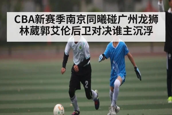 CBA新赛季南京同曦碰广州龙狮林葳郭艾伦后卫对决谁主沉浮