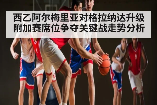 西乙阿尔梅里亚对格拉纳达升级附加赛席位争夺关键战走势分析